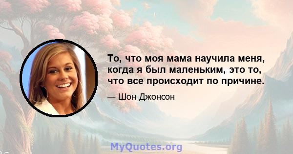 То, что моя мама научила меня, когда я был маленьким, это то, что все происходит по причине.