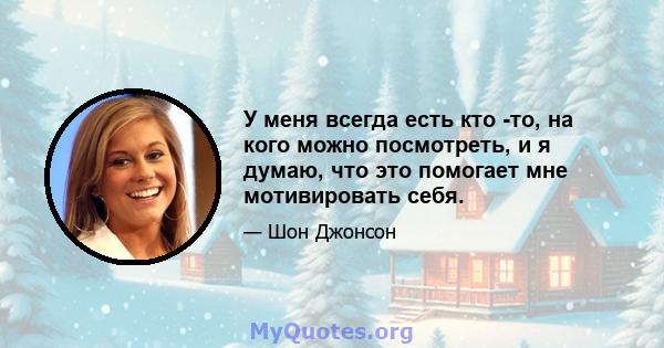 У меня всегда есть кто -то, на кого можно посмотреть, и я думаю, что это помогает мне мотивировать себя.