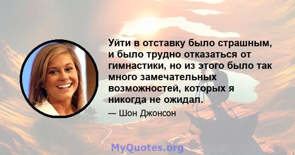 Уйти в отставку было страшным, и было трудно отказаться от гимнастики, но из этого было так много замечательных возможностей, которых я никогда не ожидал.