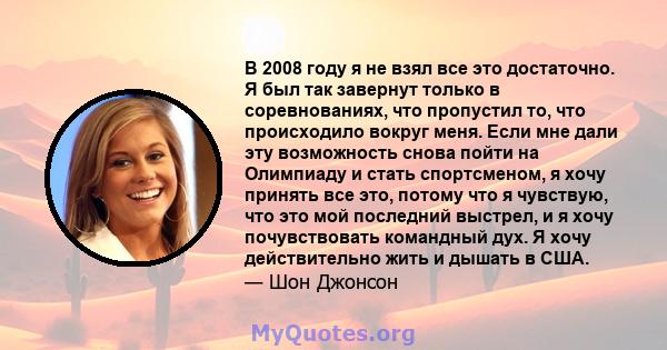 В 2008 году я не взял все это достаточно. Я был так завернут только в соревнованиях, что пропустил то, что происходило вокруг меня. Если мне дали эту возможность снова пойти на Олимпиаду и стать спортсменом, я хочу