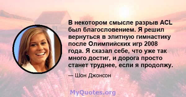 В некотором смысле разрыв ACL был благословением. Я решил вернуться в элитную гимнастику после Олимпийских игр 2008 года. Я сказал себе, что уже так много достиг, и дорога просто станет труднее, если я продолжу.