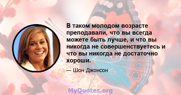 В таком молодом возрасте преподавали, что вы всегда можете быть лучше, и что вы никогда не совершенствуетесь и что вы никогда не достаточно хороши.