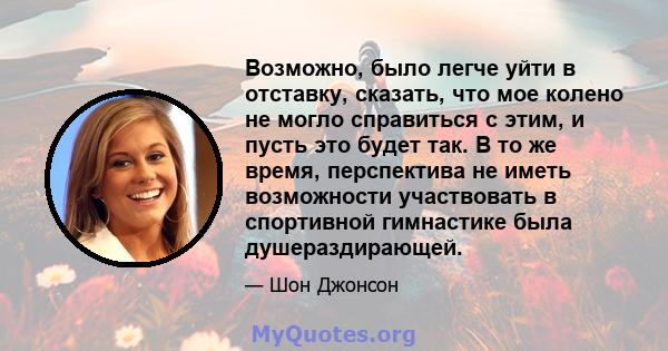 Возможно, было легче уйти в отставку, сказать, что мое колено не могло справиться с этим, и пусть это будет так. В то же время, перспектива не иметь возможности участвовать в спортивной гимнастике была душераздирающей.