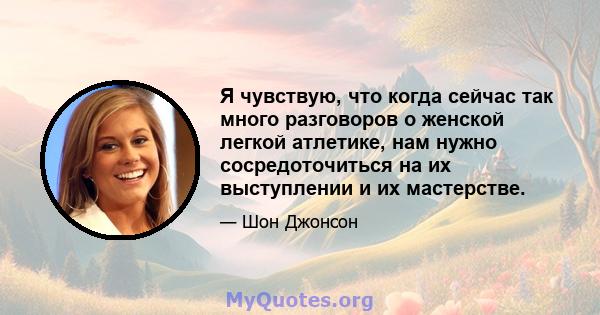 Я чувствую, что когда сейчас так много разговоров о женской легкой атлетике, нам нужно сосредоточиться на их выступлении и их мастерстве.