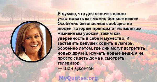 Я думаю, что для девочек важно участвовать как можно больше вещей. Особенно безопасные сообщества людей, которые преподают их великим жизненным урокам, таким как уверенность в себе и мужество. И заставить девушек ходить 