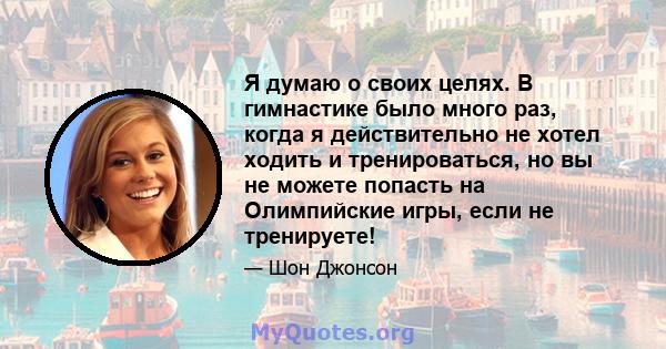 Я думаю о своих целях. В гимнастике было много раз, когда я действительно не хотел ходить и тренироваться, но вы не можете попасть на Олимпийские игры, если не тренируете!