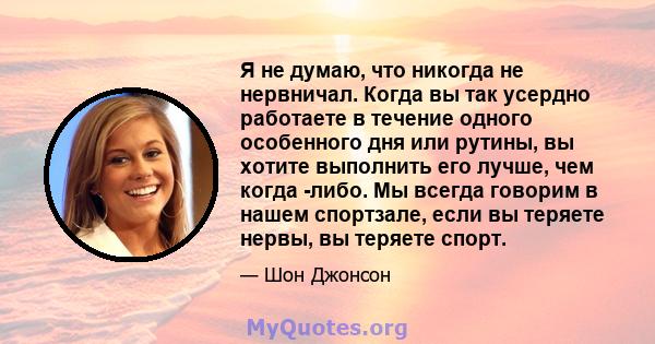 Я не думаю, что никогда не нервничал. Когда вы так усердно работаете в течение одного особенного дня или рутины, вы хотите выполнить его лучше, чем когда -либо. Мы всегда говорим в нашем спортзале, если вы теряете