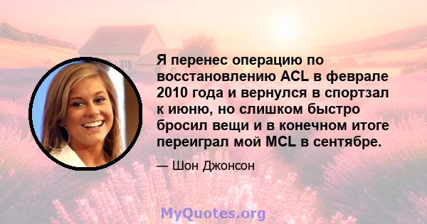 Я перенес операцию по восстановлению ACL в феврале 2010 года и вернулся в спортзал к июню, но слишком быстро бросил вещи и в конечном итоге переиграл мой MCL в сентябре.