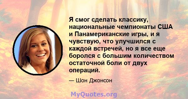 Я смог сделать классику, национальные чемпионаты США и Панамериканские игры, и я чувствую, что улучшился с каждой встречей, но я все еще боролся с большим количеством остаточной боли от двух операций.