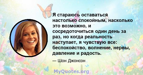 Я стараюсь оставаться настолько спокойным, насколько это возможно, и сосредоточиться один день за раз, но когда реальность наступает, я чувствую все: беспокойство, волнение, нервы, давление и радость.