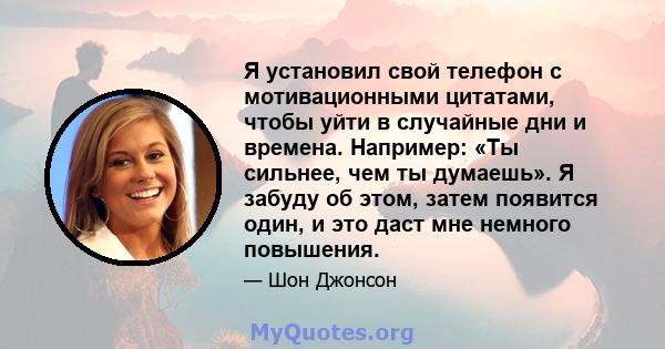 Я установил свой телефон с мотивационными цитатами, чтобы уйти в случайные дни и времена. Например: «Ты сильнее, чем ты думаешь». Я забуду об этом, затем появится один, и это даст мне немного повышения.