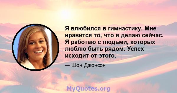 Я влюбился в гимнастику. Мне нравится то, что я делаю сейчас. Я работаю с людьми, которых люблю быть рядом. Успех исходит от этого.