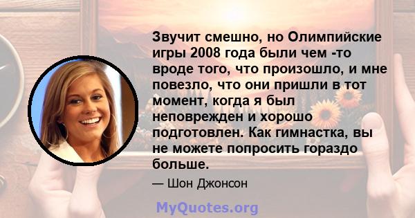 Звучит смешно, но Олимпийские игры 2008 года были чем -то вроде того, что произошло, и мне повезло, что они пришли в тот момент, когда я был неповрежден и хорошо подготовлен. Как гимнастка, вы не можете попросить