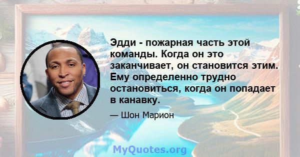 Эдди - пожарная часть этой команды. Когда он это заканчивает, он становится этим. Ему определенно трудно остановиться, когда он попадает в канавку.