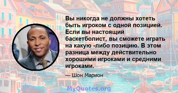 Вы никогда не должны хотеть быть игроком с одной позицией. Если вы настоящий баскетболист, вы сможете играть на какую -либо позицию. В этом разница между действительно хорошими игроками и средними игроками.