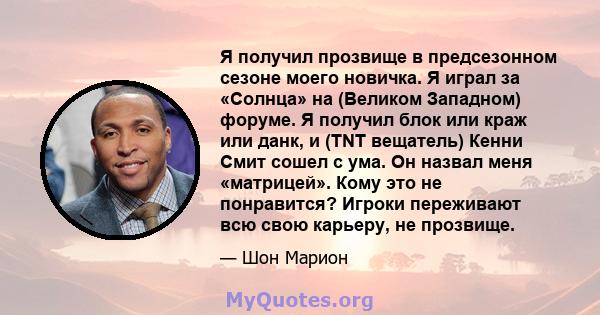 Я получил прозвище в предсезонном сезоне моего новичка. Я играл за «Солнца» на (Великом Западном) форуме. Я получил блок или краж или данк, и (TNT вещатель) Кенни Смит сошел с ума. Он назвал меня «матрицей». Кому это не 