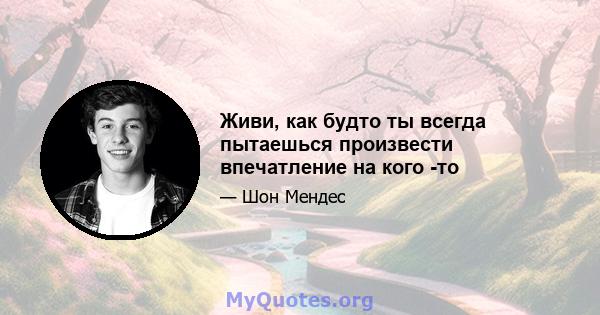 Живи, как будто ты всегда пытаешься произвести впечатление на кого -то