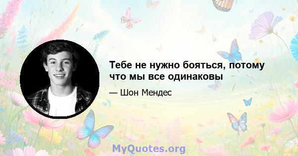 Тебе не нужно бояться, потому что мы все одинаковы