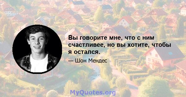 Вы говорите мне, что с ним счастливее, но вы хотите, чтобы я остался.