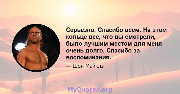 Серьезно. Спасибо всем. На этом кольце все, что вы смотрели, было лучшим местом для меня очень долго. Спасибо за воспоминания.