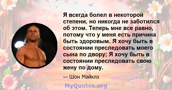 Я всегда болел в некоторой степени, но никогда не заботился об этом. Теперь мне все равно, потому что у меня есть причина быть здоровым. Я хочу быть в состоянии преследовать моего сына по двору; Я хочу быть в состоянии