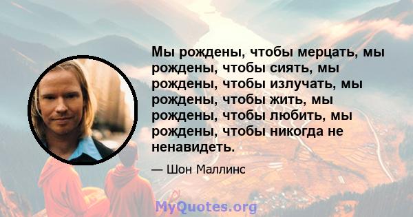 Мы рождены, чтобы мерцать, мы рождены, чтобы сиять, мы рождены, чтобы излучать, мы рождены, чтобы жить, мы рождены, чтобы любить, мы рождены, чтобы никогда не ненавидеть.