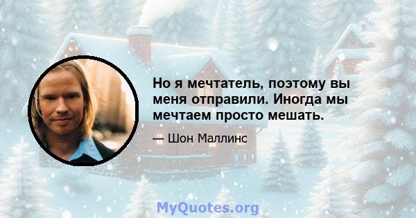 Но я мечтатель, поэтому вы меня отправили. Иногда мы мечтаем просто мешать.