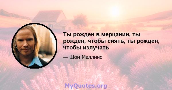 Ты рожден в мерцании, ты рожден, чтобы сиять, ты рожден, чтобы излучать