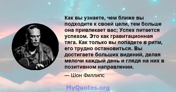 Как вы узнаете, чем ближе вы подходите к своей цели, тем больше она привлекает вас; Успех питается успехом. Это как гравитационная тяга. Как только вы попадете в ритм, его трудно остановиться. Вы достигаете больших