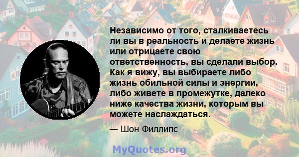 Независимо от того, сталкиваетесь ли вы в реальность и делаете жизнь или отрицаете свою ответственность, вы сделали выбор. Как я вижу, вы выбираете либо жизнь обильной силы и энергии, либо живете в промежутке, далеко