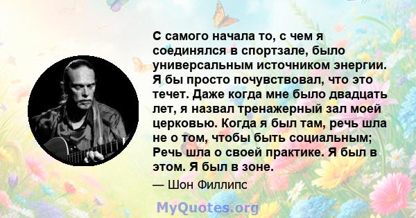 С самого начала то, с чем я соединялся в спортзале, было универсальным источником энергии. Я бы просто почувствовал, что это течет. Даже когда мне было двадцать лет, я назвал тренажерный зал моей церковью. Когда я был