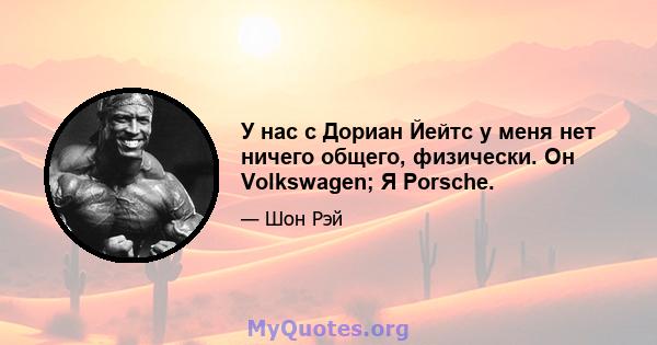 У нас с Дориан Йейтс у меня нет ничего общего, физически. Он Volkswagen; Я Porsche.