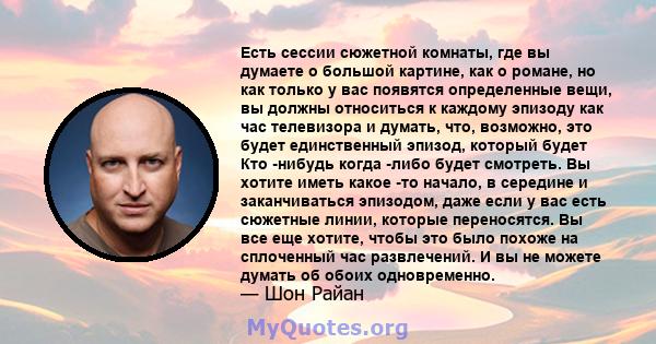 Есть сессии сюжетной комнаты, где вы думаете о большой картине, как о романе, но как только у вас появятся определенные вещи, вы должны относиться к каждому эпизоду как час телевизора и думать, что, возможно, это будет