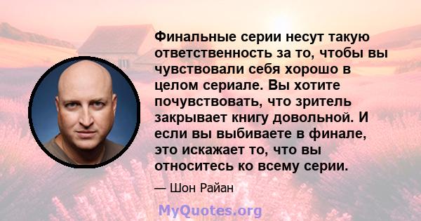 Финальные серии несут такую ​​ответственность за то, чтобы вы чувствовали себя хорошо в целом сериале. Вы хотите почувствовать, что зритель закрывает книгу довольной. И если вы выбиваете в финале, это искажает то, что