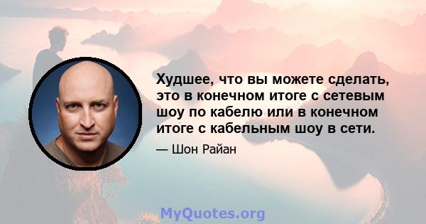 Худшее, что вы можете сделать, это в конечном итоге с сетевым шоу по кабелю или в конечном итоге с кабельным шоу в сети.