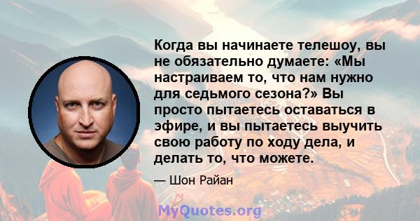 Когда вы начинаете телешоу, вы не обязательно думаете: «Мы настраиваем то, что нам нужно для седьмого сезона?» Вы просто пытаетесь оставаться в эфире, и вы пытаетесь выучить свою работу по ходу дела, и делать то, что