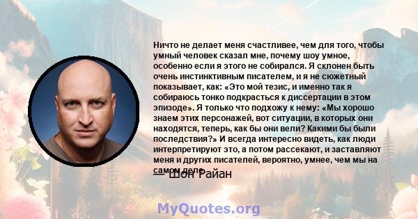 Ничто не делает меня счастливее, чем для того, чтобы умный человек сказал мне, почему шоу умное, особенно если я этого не собирался. Я склонен быть очень инстинктивным писателем, и я не сюжетный показывает, как: «Это