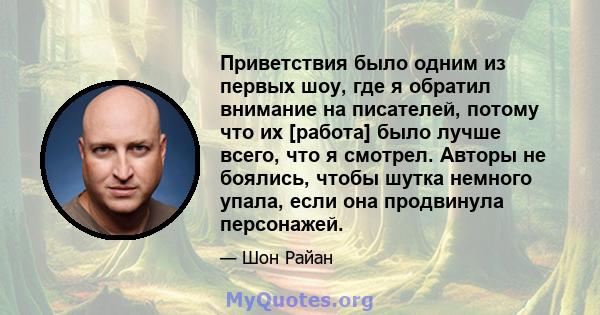 Приветствия было одним из первых шоу, где я обратил внимание на писателей, потому что их [работа] было лучше всего, что я смотрел. Авторы не боялись, чтобы шутка немного упала, если она продвинула персонажей.