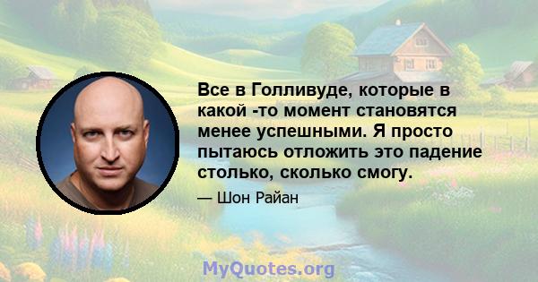 Все в Голливуде, которые в какой -то момент становятся менее успешными. Я просто пытаюсь отложить это падение столько, сколько смогу.