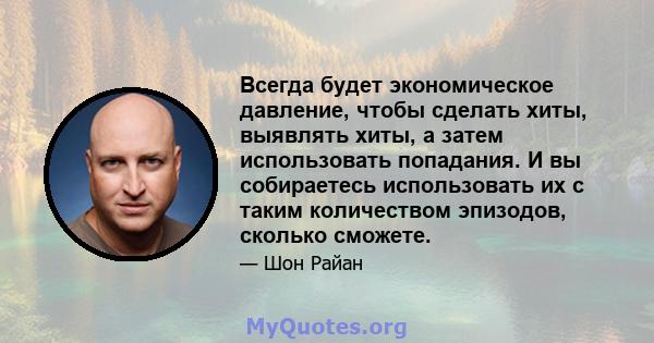 Всегда будет экономическое давление, чтобы сделать хиты, выявлять хиты, а затем использовать попадания. И вы собираетесь использовать их с таким количеством эпизодов, сколько сможете.