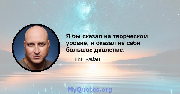 Я бы сказал на творческом уровне, я оказал на себя большое давление.