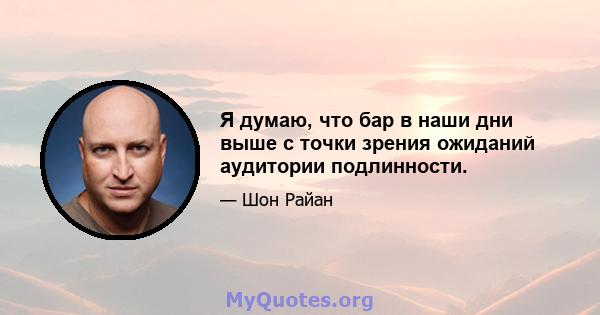 Я думаю, что бар в наши дни выше с точки зрения ожиданий аудитории подлинности.