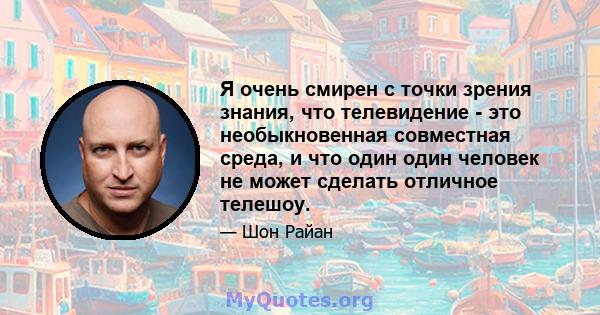 Я очень смирен с точки зрения знания, что телевидение - это необыкновенная совместная среда, и что один один человек не может сделать отличное телешоу.