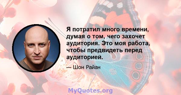 Я потратил много времени, думая о том, чего захочет аудитория. Это моя работа, чтобы предвидеть перед аудиторией.