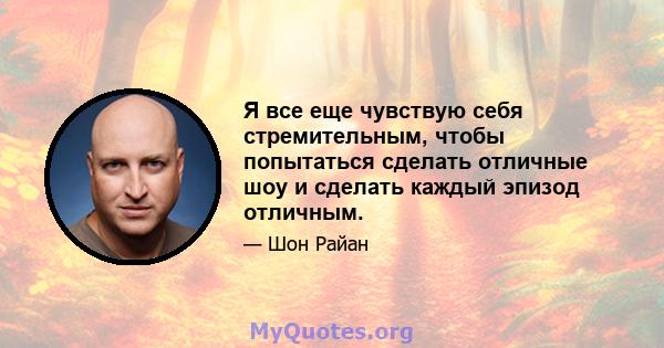 Я все еще чувствую себя стремительным, чтобы попытаться сделать отличные шоу и сделать каждый эпизод отличным.