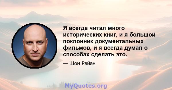 Я всегда читал много исторических книг, и я большой поклонник документальных фильмов, и я всегда думал о способах сделать это.