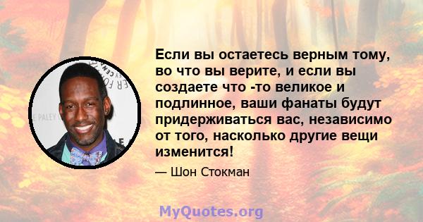 Если вы остаетесь верным тому, во что вы верите, и если вы создаете что -то великое и подлинное, ваши фанаты будут придерживаться вас, независимо от того, насколько другие вещи изменится!