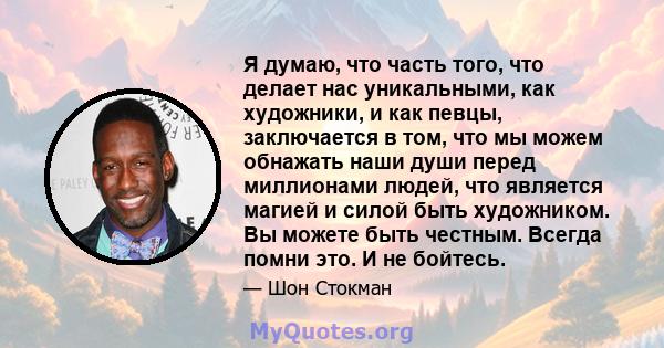 Я думаю, что часть того, что делает нас уникальными, как художники, и как певцы, заключается в том, что мы можем обнажать наши души перед миллионами людей, что является магией и силой быть художником. Вы можете быть