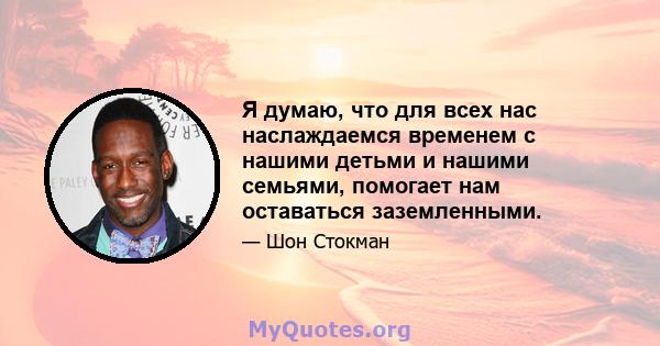 Я думаю, что для всех нас наслаждаемся временем с нашими детьми и нашими семьями, помогает нам оставаться заземленными.