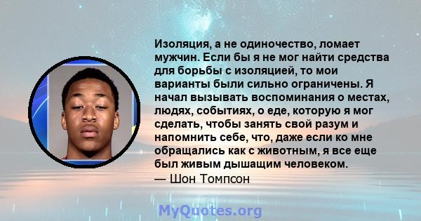 Изоляция, а не одиночество, ломает мужчин. Если бы я не мог найти средства для борьбы с изоляцией, то мои варианты были сильно ограничены. Я начал вызывать воспоминания о местах, людях, событиях, о еде, которую я мог